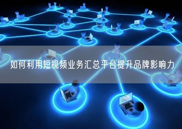 如何利用短视频业务汇总平台提升品牌影响力
