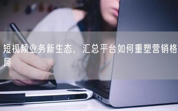短视频业务新生态，汇总平台如何重塑营销格局
