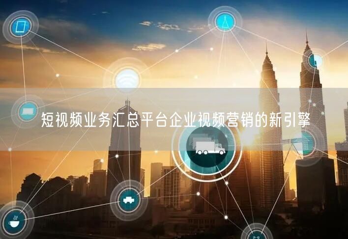 短视频业务汇总平台企业视频营销的新引擎
