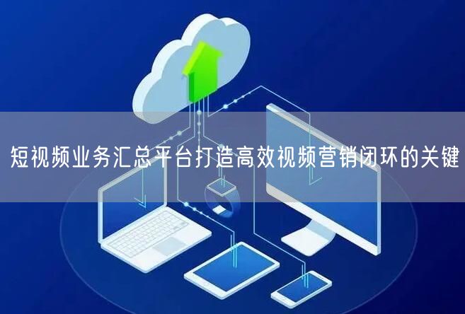 短视频业务汇总平台打造高效视频营销闭环的关键