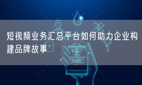 短视频业务汇总平台如何助力企业构建品牌故事