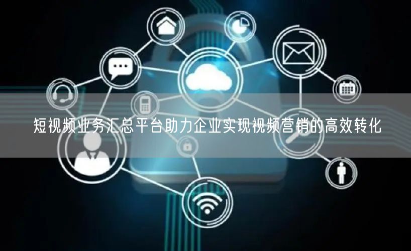 短视频业务汇总平台助力企业实现视频营销的高效转化