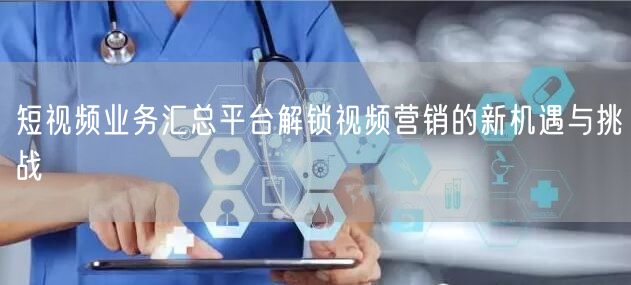 短视频业务汇总平台解锁视频营销的新机遇与挑战