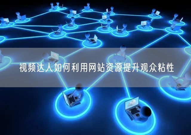 视频达人如何利用网站资源提升观众粘性