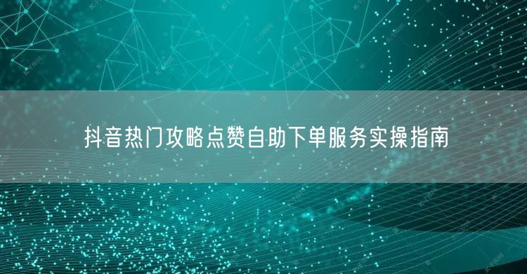 抖音热门攻略点赞自助下单服务实操指南