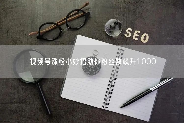 视频号涨粉小妙招助你粉丝数飙升1000