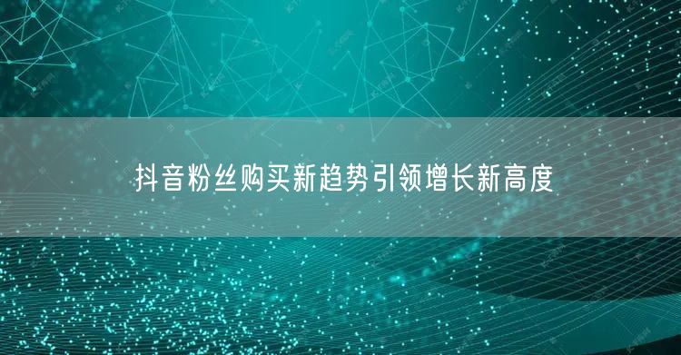 抖音粉丝购买新趋势引领增长新高度