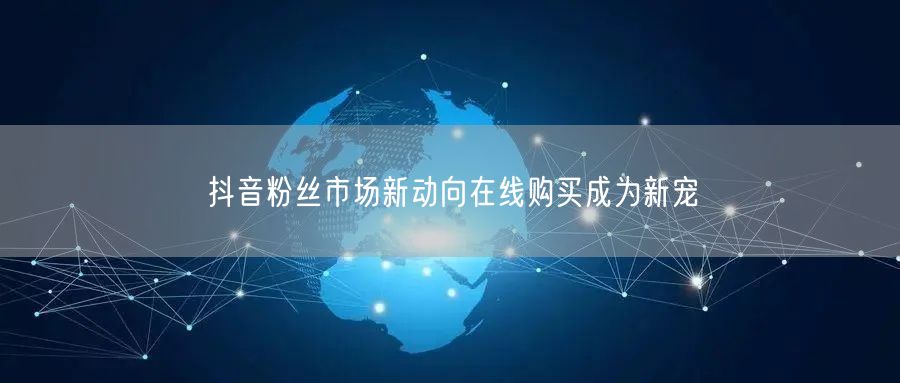 抖音粉丝市场新动向在线购买成为新宠