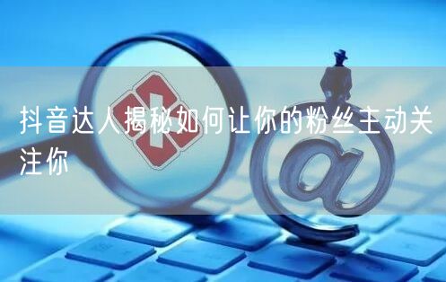 抖音达人揭秘如何让你的粉丝主动关注你