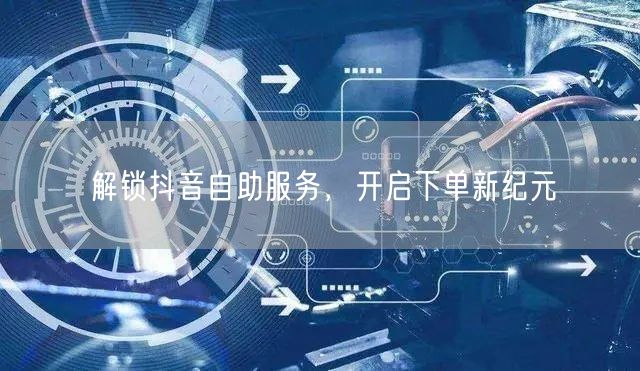 解锁抖音自助服务，开启下单新纪元