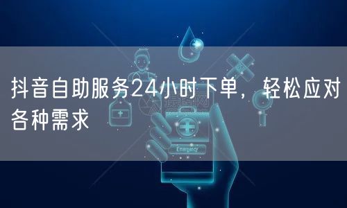 抖音自助服务24小时下单，轻松应对各种需求