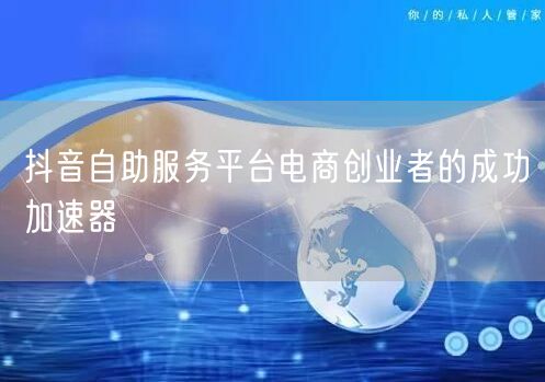 抖音自助服务平台电商创业者的成功加速器