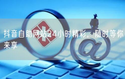 抖音自助网站24小时精彩，随时等你来享