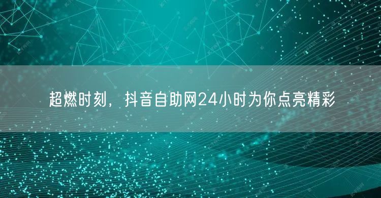 超燃时刻，抖音自助网24小时为你点亮精彩