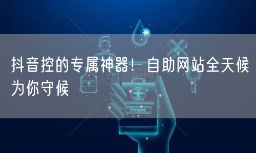抖音控的专属神器！自助网站全天候为你守候