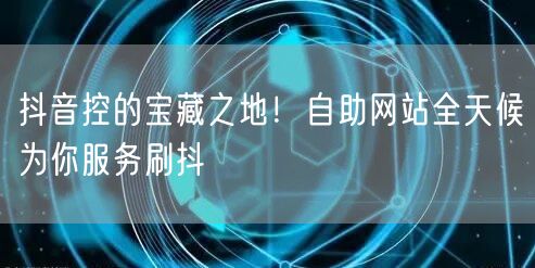 抖音控的宝藏之地！自助网站全天候为你服务刷抖